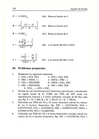 278 Apuntes de Estudio
R = S.FDFA..
R = P í(1 + i)”
(l + 0" - 1
R = P.FRC.
Log
n =
Si
~R
+ 1
Log(1 + i)
(64’) Renta en función de S
(65) Renta en función de P
(65’) Renta en función de P
(66) n en función del FCS o FDFA
n
Log 1 -
Log(1
Pi
~R
0
(67) n en función del FRC o FAS
10. Problemas propuestos
1.
2.
3.
4.
Demuestre las siguientes relaciones:
1 FAS = FCS. FSA 2.- FCS = FAS. FSC
3.- FRC = FDFA + i 4.- FDFA = FRC - i
5.- FSA = FDFA/FRC 6.- FDFA = FSA. FRC
7.- FRC = FDFA/FSA 8.- FSC = FRC. FCS
9.- FCSn+, = FCS + FSC„
Efectúe las seis transformaciones financieras equivalentes, considerando
un capital inicial de S/. 5 000, una TNA del 36% anual con
capitalización mensual y 5 rentas uniformes vencidas de 90 días cada
una. Rp. P = S/. 5 000; R = S/. 1 294,57; S = S/. 7 789,84.
Utilizando una TEM del 3% y 24 cuotas mensuales calcule los valores
de los 6 factores financieros. Rp. FSC = 2,032794106; FSA =
0,4919337365; FAS = 16,93554212; FRC = 0,05904741595; FDFA =
0,02904741595; FCS = 34,42647022.
Utilizando una TEM del 3% y 8 cuotas trimestrales vencidas calcule los
valores de los 6 factores financieros. Rp. FSC = 2,032794106; FSA =
 