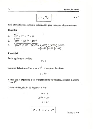 36 Apuntes de estudio
n ^ 0
Esta última fórmula define la potenciación para cualquier número racional.
Ejemplos
1.
2.
3.
= 312/4 = 33 = 27
30/-------
y 1,055 = l,055/3° = 1,051
/6
30/----------30/---------- 360/----------
yi,0520 y 1,031
8 yi,241
5 = (l,0520/3°) (l,0318í3°) (l,24'5/360)
= (l,052/3) (l,033’5) (l,24I/24)
Propiedad
De la siguiente expresión:
32 = 9
podemos deducir que 3 es igual a v^, o lo que es lo mismo:
3 = 9 1/2
Vemos que el exponente 2 del primer miembro ha pasado al segundo miembro
como 1/2.
Generalizando, si a no es negativo, x / Ot
a x = b
(ax),,x = b'/x
a = b',x
ax = b —
> a = b Vx
a > 0, x * 0
 