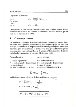 Rentas perpetuas 331
Carpintería de aluminio
C = ? C =
F = 30 000
i = 0,15
k = 20 C =
30 000
0,15
FRC 0,15 - 20
31 952
La carpintería de fierro es más conveniente que la de aluminio, a pesar de que
aparentemente el costo del aluminio se incrementa en 50%, mientras que su
vida útil se incrementa en 100%.
8. Costos equivalentes
Por medio de ecuaciones de costos capitalizados equivalentes pueden darse
respuestas a las siguientes interrogantes: ¿cuánto se puede pagar por un activo
partí que el desembolso en un período sumamente largo sea igual a otro con el
mismo fin pero con diferencias en costo y vida útil?, ¿se justifican los gastos
en reparaciones para prolongar la vida de un activo? Las ecuaciones de costos
capitalizados equivalentes se plantean del siguiente modo:
Activo alternativo
C = costo capitalizado
F’ = costo original y de reemplazo
i = tasa de interés
k = años de vida útil del activo
Activo principal
C = costo capitalizado
F = costo original y de reemplazo
i = tasa de interés
t = años de vida útil del activo
-■ rR C it = L F R C rk
i i
multiplicando ambos miembros de la ecuación por i x
FRC,
F' = _L FRC ¡. t x i x
FRC
F' - F x FRC.., x
FRC
F' = F x FRC n t x FAS k (90)
 
