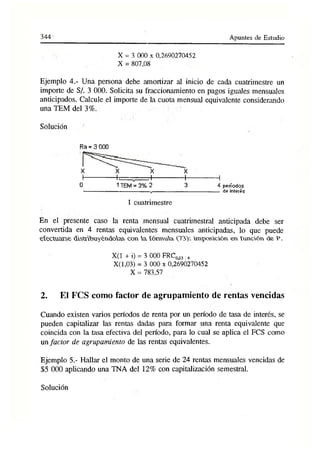 3 4 4 - Apuntes de Estudio
X = 3 000 x 0,2690270452
X = 807,08
Ejemplo 4.- Una persona debe amortizar al inicio de cada cuatrimestre un
importe de S/. 3 000. Solicita su fraccionamiento en pagos iguales mensuales
anticipados. Calcule el importe de la cuota mensual equivalente considerando
una TEM del 3%.
Solución
Ra = 3 000
X X X X
I
-------------1
._______I
------------- 1
--------------1
0 1TEM = 3% 2 3 4 períodos
'---------------------------------------- v------------------------------------------- de interés
1 cuatrimestre
En el presente caso la renta mensual cuatrimestral anticipada debe ser
convertida en 4 rentas equivalentes mensuales anticipadas, lo que puede
efectuarse distribuyéndolas con a fórmula imposición en función de P.
X(1 + i) = 3 000 FRC003.4
X(l,03) = 3 000 x 0,2690270452
X = 783,57
2. El FCS como factor de agrupamiento de rentas vencidas
Cuando existen varios períodos de renta por un período de tasa de interés, se
pueden capitalizar las rentas dadas para formar una renta equivalente que
coincida con la tasa efectiva del período, para lo cual se aplica el FCS como
un factor de agrupamiento de las rentas equivalentes.
Ejemplo 5.- Hallar el monto de una serie de 24 rentas mensuales vencidas de
$5 000 aplicando una TNA del 12% con capitalización semestral.
Solución
 