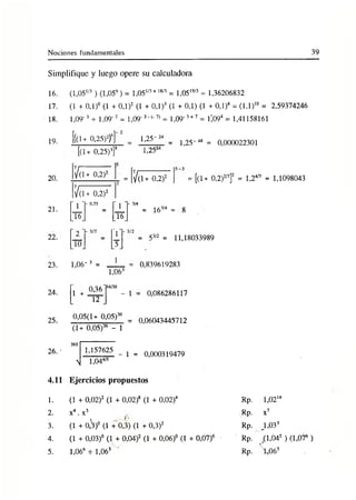 Nociones fundamentales 39
Simplifique y luego opere su calculadora
16.
17.
18.
19.
20.
21.
22.
23.
24.
25.
26. ■
4.11
1.
2.
3.
4.
5.
(1,05'/3 ) (1,056) = 1,051/3+ 18/3 = 1,05l9/3 = 1,36206832
(1 + 0,1)° (1 + 0,1)2 (1 + 0,1)3 (1 + 0,1) (1 + 0,1)4 = (1,1)1
0 = 2,59374246
1,09'3 + 1,09'7 = 1,09'3' (_7) = 1,09'3+7 = i;094 = 1,41158161
[((1+ 0.25)2)6]~
[ü + 0,25)3]8
V(1+ 0,2)2
1,25"
1,252
1,25-48 = 0,000022301
V( 1+ 0,2)2
' 3
1 '
- 0,75
' l
i6_ 16
2 '
- 3/2
y -
10 T
V(l+ 0,2)2 = [(1+ 0,2)2
7
7
f = 1,24/7 = 1,1098043
- 3/4
3/2
= 163
/4 = 8
53/2 = 11,18033989
1,06-3 =
1,063
1
0,36 "¡4/30
- 1
12 .
0,05(1+ 0,05)36
(1+ 0,05)36 - 1
360
1,157625
| 1,044/5
1 =
0,839619283
= 0,086286117
0,06043445712
0,000319479
Ejercicios propuestos
(1 + 0, 02)2 (1 + 0, 02)8 (1 + 0. 02)4
x4.x 3
(1 + 0 ,V (1 +0,3) (1 + 0,3)2
(1 + 0,03)° (1 + 0,04)2 (1 + 0,06)° (1 + 0,07)6
1,066 + 1,063 '
Rp. 1,021
4
Rp. x7
Rp. ^1,033
Rp. (1,042 ) (1,076 )
V
Rp. 1,063
 