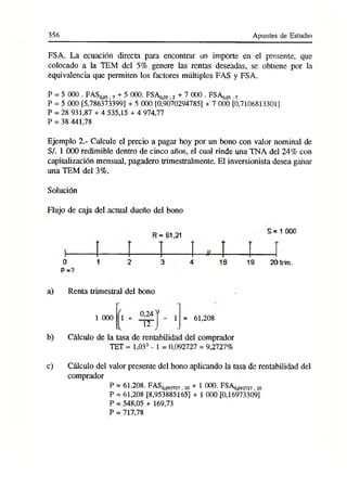 356 Apuntes de Estudio
FSA. La ecuación directa para encontrar un importe en el presente, que
colocado a la TEM del 5% genere las rentas deseadas, se obtiene por la
equivalencia que permiten los factores múltiples FAS y FSA.
P = 5 000 . FAS005,7+ 5 000. FSAo05 ,2+ 7 000 . FSAo05,7
P = 5 000 [5,786373399] + 5 000 [0,9070294785] + 7 000 [0,7106813301]
P = 28 931,87 + 4 535,15 + 4 974,77
p = 38 441,78
Ejemplo 2.- Calcule el precio a pagar hoy por un bono con valor nominal de
S/. 1 000 redimible dentro de cinco años, el cual rinde una TNA del 24% con
capitalización mensual, pagadero trimestralmente. El inversionista desea ganar
una TEM del 3%.
Solución
Flujo de caja del actual dueño del bono
0 1 2
P=?
R = 61,21
3 4
S = 1 000
19 2
0
trim
.
a) Renta trimestral del bono
0,24 v
1 000 1 +
12
1 = 61,208
b) Cálculo de la tasa de rentabilidad del comprador
TET = 1,033 - 1 = 0,092727 = 9,2727%
c) Cálculo del valor presente del bono aplicando la tasa de rentabilidad del
comprador
P = 61,208. FAS009272
7¡2o + 1 000. FSA0092727.2
0
P = 61,208 [8,953885165] + 1 000 [0,16973309]
P = 548,05 + 169,73
P = 717,78
 