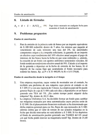 Fondos de amortización 397
8. Listado de fórmulas
R h = R + S - RJ7CS¡ h (96) Pago único necesario en cualquier fecha para
acumular el fondo de amortización
9. Problemas propuestos
Fondos de amortización
1. Para la emisión de la primera serie de bonos por un importe equivalente
de $ 100 000 redimible dentro de 5 años, los mismos que pagarán al
vencimiento de cada trimestre una tasa del 2%, las autoridades
competentes exigen a la compañía solicitante, la garantía de un importe
en efectivo cuyo rendimiento del 10% efectivo anual asegure el pago de
intereses de los bonos hasta la fecha en que sean redimidos y, además,
la creación de un fondo con aportes uniformes semestrales vencidos. El
fondo tendrá un rendimiento efectivo anual del 9%. Calcule a) el importe
de la garantía a depositar en la fecha de emisión de los bonos, b) el
importe de las cuotas fijas que acumularán el fondo necesario para
redimir los bonos. Rp. a) P = $ 31 440,95; b) R = $ 8 174,66.
Fondos de amortización donde la incógnita es el tiempo
2. Una empresa mayorista, cuyas ventas de mostrador son al contado, ha
recibido una proforma de una máquina cuyo precio al contado es de
$ 3 209,13 y con una vigencia de 3 meses. La empresa para tal fin puede
generar flujos de caja de $ 400 cada seis días y depositarlos en un banco
ganando una TEA del 5%. ¿En cuánto tiempo podrá adquirir dicha
máquina? Rp. dentro de 48,31 días.
3. La empresa Uniformes S.A. ha decidido formar un fondo para cambiar
sus máquinas manuales por otras automatizadas cuyos precios serán de
$ 12 000. En el planeamiento financiero realizado se ha determinado que
dicha empresa generará para ese fin, flujos de caja mensuales de S 400;
además estima que el valor de remate de sus actuales máquinas en la
fecha que decida renovarlas no será inferior a $ 3 000. Si los depósitos
id fondo de amortización pueden generarle una TAMEX del 6% anual
¿en qué fecha podrá renovar su maquinaria textil? Rp. Dentro de 21,40
meses.
 