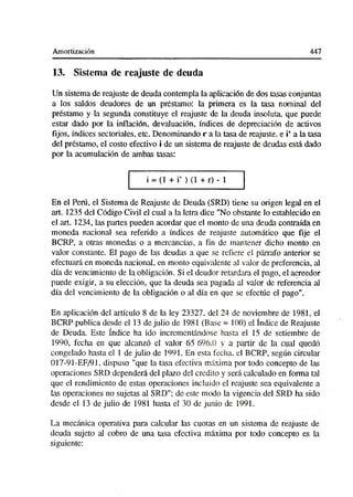 Amortización 447
13. Sistema de reajuste de deuda
Un sistema de reajuste de deuda contempla la aplicación de dos tasas conjuntas
a los saldos deudores de un préstamo: la primera es la tasa nominal del
préstamo y la segunda constituye el reajuste de la deuda insoluta, que puede
estar dado por la inflación, devaluación, índices de depreciación de activos
fijos, índices sectoriales, etc. Denominando r a la tasa de reajuste, e i’ a la tasa
del préstamo, el costo efectivo i de un sistema de reajuste de deudas está dado
por la acumulación de ambas tasas:
i = (1 + i’ ) (1 + r) - 1
En el Perú, el Sistema de Reajuste de Deuda (SRD) tiene su origen legal en el
art. 1235 del Código Civil el cual a la letra dice "No obstante lo establecido en
el art. 1234, las partes pueden acordar que el monto de una deuda contraída en
moneda nacional sea referido a índices de reajuste automático que fije el
BCRP, a otras monedas o a mercancías, a fin de mantener dicho monto en
valor constante. El pago de las deudas a que se refiere el párrafo anterior se
efectuará en moneda nacional, en monto equivalente al valor de preferencia, al
día de vencimiento de la obligación. Si el deudor retardara el pago, el acreedor
puede exigir, a su elección, que la deuda sea pagada al valor de referencia al
día del vencimiento de la obligación o al día en que se efectúe el pago".
En aplicación del artículo 8 de la ley 23327. del 24 de noviembre de 1981, el
BCRP publica desde el 13 de julio de 1981 (Base = 100) el índice de Reajuste
de Deuda. Este índice ha ido incrementándose hasta el 15 de setiembre de
1990, fecha en que alcanzó el valor 65 696.0 y a partir de la cual quedó
congelado hasta el 1 de julio de 1991. En esta fecha, el BCRP, según circular
017-91-EF/91, dispuso "que la tasa efectiva máxima por todo concepto de las
operaciones SRD dependerá del plazo del crédito y será calculado en forma tal
que el rendimiento de estas operaciones incluido el reajuste sea equivalente a
las operaciones no sujetas al SRD"; de este modo la vigencia del SRD ha sido
desde el 13 de julio de 1981 hasta el 30 de junio de 1991.
La mecánica operativa para calcular las cuotas en un sistema de reajuste de
deuda sujeto al cobro de una tasa efectiva máxima por todo concepto es la
siguiente:
 