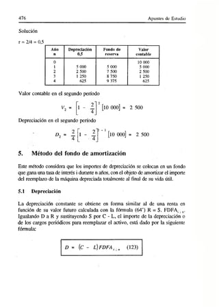 476 Apuntes de Estudio
Solución
r = 2/4 = 0,5
A ño
n
Depreciación
0,5
F ondo de
reserva
V alor
contable
0 10 000
1 5 000 5 000 5 000
2 2 500 7 500 2 500
3 1 250 8 750 1 250
4 625 9 375 625
Valor contable en el segundo período
^2 = 1 - 1 [10 000] = 2 500
Depreciación en el segundo período
D2 = 1 - 1
■ fe - 1
[10 000] = 2 500
5. Método del fondo de amortización
Este método considera que los importes de depreciación se colocan en un fondo
que gana una tasa de interés i durante n años, con el objeto de amortizar el importe
del reemplazo de la máquina depreciada totalmente al final de su vida útil.
5.1 Depreciación
La depreciación constante se obtiene en forma similar al de una renta en
función de su valor futuro calculada con la fórmula (64’) R = S. FDFA¡. n.
Igualando D a R y sustituyendo S por C - L, el importe de la depreciación o
de los cargos periódicos para reemplazar el activo, está dado por la siguiente
fórmula:
D = (C - L,)FDFA ¡. n (123)
 