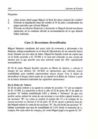490 Apuntes de Estudio
Preguntas
1. ¿Qué monto debió pagar Miguel al final del plazo original del crédito?
2. Formule la liquidación final del crédito al 31 de julio, considerando los
pagos parciales que efectuó Miguel.
3. Presente un informe financiero y demuestre si Miguel efectuó una buena
operación, de lo contrario efectúe la recomendación de lo que debería
haber realizado.
Caso 2: Inversiones diversificadas
Miguel Martínez estudiante del sexto ciclo de economía y aficionado a las
finanzas, trabaja actualmente en el Área de Operaciones de un conocido banco
local. Durante sus tres años de labor, Miguel ha logrado reunir un capital que
en la fecha asciende a S/. 20 000 y el cual está colocado en- una cuenta de
ahorros por el que percibe una tasa nominal anual del 18% capitalizable
mensualmente.
El 20 de junio Miguel decidió cancelttr su libreta de ahorros y colocar el
íntegro de sus ahorros (S/. 20 000) en operaciones que ofrecían mayor
rentabilidad, pero también representaban mayor riesgo. Con el objeto de
diversificar el riesgo colocó parte de su capital en la Bolsa de Valores y parte
en la banca informal realizando las siguientes operaciones:
En la Bolsa de Valores
El 20 de junio ordenó a su agente la compra de acciones "A" por un importe
de S/. 12 000. La operación se llevó a cabo el 22 de junio. El 15 de julio las
acciones "A" habían rentabilizado 2,8% y debido a "informes" de que esta
acción caería, ordenó la venta de sus acciones y con dicho capital invertir en
las acciones "B". La venta se realizó el mismo día 15 y la compra de las
nuevas acciones se efectuó el 18 de julio. El 18 de agosto a primera hora del
día Miguel ordenó la venta de las.acciones "B". En esta fecha las acciones ”B*
habían acumulado una tasa de rentabilidad de 3,3% desde el momento de su
compra. Por cada orden de compra y de venta Miguel pagó a su agente S/. 20CL
 