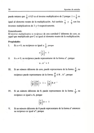 58 Apuntes de estudio
puede notarse que 2 ó 0,5 es el inverso multiplicativo de 2 porque 2 x 2. es
igual al elemento neutro de la multiplicación. Así también i. y 2. son los
inversos multiplicativos de 3 y 4 respectivamente.
Generalizando:
El inverso multiplicativo o recíproco de una cantidad C diferente de cero, es
aquel que multiplicado por C es igual al elemento neutro de la multiplicación.
Propiedades
I. Si a A 0, su recíproco es igual a 2., porque
a
 a J
1
II. Si a ^ 0, su recíproco puede representarse de la forma a'1, porque
a . a '1= 1
III. Si un número diferente de cero, puede representarse de la forma _ , su
B
recíproco puede representarse de la forma £. ó B . A'1, porque
A
l'B3
= i = B.A-
IV. Si un número diferente de 0, puede representarse de la forma 2., su
A
recíproco es igual a A, porqueV
.
' 1 a - i
V. Si un número diferente de 0 puede representarse de la forma anentonces
su recíproco es igual a", porque
 