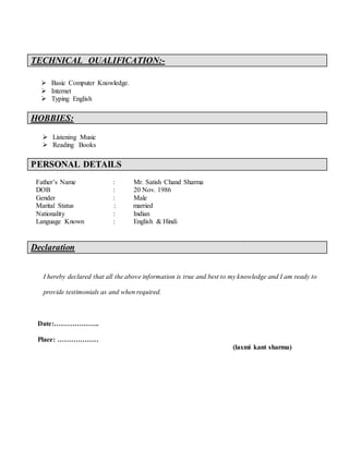 TECHNICAL QUALIFICATION:-
 Basic Computer Knowledge.
 Internet
 Typing English
HOBBIES:
 Listening Music
 Reading Books
PERSONAL DETAILS
Father’s Name : Mr. Satish Chand Sharma
DOB : 20 Nov. 1986
Gender : Male
Marital Status : married
Nationality : Indian
Language Known : English & Hindi
Declaration
I hereby declared that all the above information is true and best to my knowledge and I am ready to
provide testimonials as and when required.
Date:………………..
Place: ………………
(laxmi kant sharma)
 