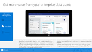 Get more value from your enterprise data assets
Information
Management
Event Hubs
Data Catalog
Data Factory
• Spend less time looking for data, and more time getting value from it
• Register enterprise data sources, discover data assets and unlock their
potential, and capture tribal knowledge to make data understandable
• Bridge the gap between IT and the business, allowing everyone to
contribute their insights, tags, and descriptions
• Intuitive search and filtering to understand the data sources and their
purpose
• Let your data live where you want; connect using tools you choose
• Integrate into existing tools and processes with open REST APIs
 