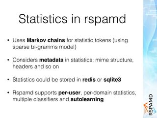 Statistics in rspamd
• Uses Markov chains for statistic tokens (using
sparse bi-gramms model)
• Considers metadata in statistics: mime structure,
headers and so on
• Statistics could be stored in redis or sqlite3
• Rspamd supports per-user, per-domain statistics,
multiple classiﬁers and autolearning
 