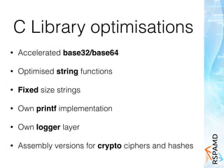 C Library optimisations
• Accelerated base32/base64
• Optimised string functions
• Fixed size strings
• Own printf implementation
• Own logger layer
• Assembly versions for crypto ciphers and hashes
 