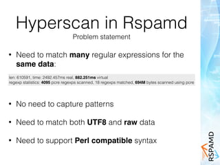 Hyperscan in Rspamd
Problem statement
• Need to match many regular expressions for the
same data:
len: 610591, time: 2492.457ms real, 882.251ms virtual
regexp statistics: 4095 pcre regexps scanned, 18 regexps matched, 694M bytes scanned using pcre
• No need to capture patterns
• Need to match both UTF8 and raw data
• Need to support Perl compatible syntax
 