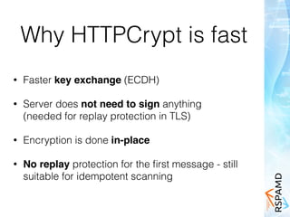 Why HTTPCrypt is fast
• Faster key exchange (ECDH)
• Server does not need to sign anything 
(needed for replay protection in TLS)
• Encryption is done in-place
• No replay protection for the ﬁrst message - still
suitable for idempotent scanning
 
