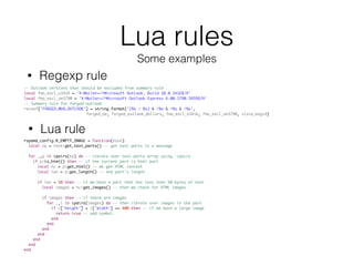 Lua rules
Some examples
-- Outlook versions that should be excluded from summary rule
local fmo_excl_o3416 = 'X-Mailer=/^Microsoft Outlook, Build 10.0.3416$/H'
local fmo_excl_oe3790 = 'X-Mailer=/^Microsoft Outlook Express 6.00.3790.3959$/H'
-- Summary rule for forged outlook
reconf['FORGED_MUA_OUTLOOK'] = string.format('(%s | %s) & !%s & !%s & !%s',
forged_oe, forged_outlook_dollars, fmo_excl_o3416, fmo_excl_oe3790, vista_msgid)
• Regexp rule
• Lua rule
rspamd_config.R_EMPTY_IMAGE = function(task)
local tp = task:get_text_parts() -- get text parts in a message
for _,p in ipairs(tp) do -- iterate over text parts array using `ipairs`
if p:is_html() then -- if the current part is html part
local hc = p:get_html() -- we get HTML context
local len = p:get_length() -- and part's length
if len < 50 then -- if we have a part that has less than 50 bytes of text
local images = hc:get_images() -- then we check for HTML images
if images then -- if there are images
for _,i in ipairs(images) do -- then iterate over images in the part
if i['height'] + i['width'] >= 400 then -- if we have a large image
return true -- add symbol
end
end
end
end
end
end
end
 