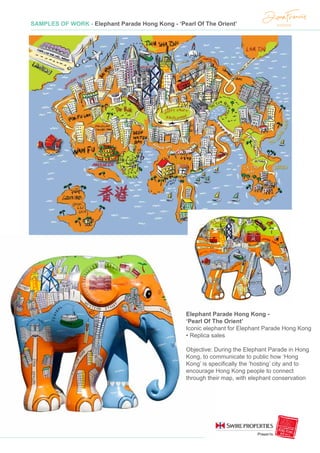 SAMPLES OF WORK - Elephant Parade Hong Kong - ‘Pearl Of The Orient’
Elephant Parade Hong Kong -
‘Pearl Of The Orient’
Iconic elephant for Elephant Parade Hong Kong
• Replica sales
Objective: During the Elephant Parade in Hong
Kong, to communicate to public how ‘Hong
Kong’ is specifically the ‘hosting’ city and to
encourage Hong Kong people to connect
through their map, with elephant conservation
 