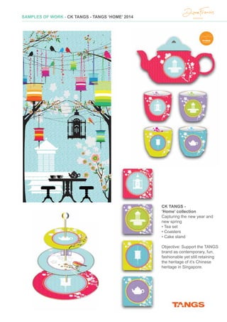 SAMPLES OF WORK - CK TANGS - TANGS ‘HOME’ 2014
CK TANGS -
‘Home’ collection
Capturing the new year and
new spring
• Tea set
• Coasters
• Cake stand
Objective: Support the TANGS
brand as contemporary, fun,
fashionable yet still retaining
the heritage of it’s Chinese
heritage in Singapore.
Elephant Parade Hong Kong -
‘Pearl Of The Orient’
Iconic elephant for Elephant Parade Hong Kong
• Replica sales
Objective: During the Elephant Parade in Hong
Kong, to communicate to public how ‘Hong
Kong’ is specifically the ‘hosting’ city and to
encourage Hong Kong people to connect
through their map, with elephant conservation
 
