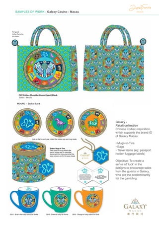SAMPLES OF WORK - Galaxy Casino - Macau
Galaxy -
Retail collection
Chinese zodiac inspiration,
which supports the brand ID
of Galaxy Macau
• Mugs-In-Tins
• Bags
• Travel items (eg: passport
holder, luggage labels)
Objective: To create a
sense of ‘luck’ in the
designs to encourage sales
from the guests in Galaxy,
who are the predominantly
for the gambling.
 