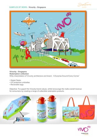 SAMPLES OF WORK - Vivocity - Singapore
Vivocity - Singapore
Redemption collection
Witty interpretation of Vivocity architecture and brand.. ‘A Surprise Around Every Corner’
• Sipper flasks
• UV protective umbrellas
• Reversible bags
Objective: To support the Vivocity brand values, whilst encourage the malls overall revenue
for consumers by creating a range of collectible redemption products
 