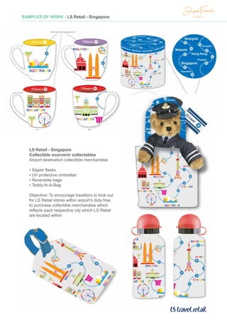 SAMPLES OF WORK - LS Retail - Singapore
LS Retail - Singapore
Collectible sourvenir collectables
Airport destination collectible merchandise
• Sipper flasks
• UV protective umbrellas
• Reversible bags
• Teddy-In-A-Bag
Objective: To encourage travellors to look out
for LS Retail stores within airport’s duty free,
to purchase collectible merchandise which
reflects each respective city which LS Retail
are located within
 