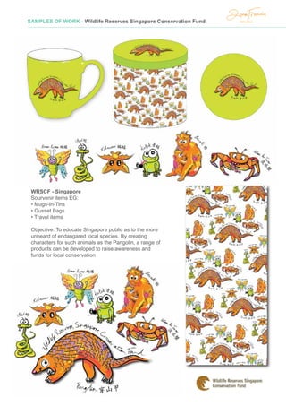 SAMPLES OF WORK - Wildlife Reserves Singapore Conservation Fund
WRSCF - Singapore
Sourvenir items EG:
• Mugs-In-Tins
• Gusset Bags
• Travel items
Objective: To educate Singapore public as to the more
unheard of endangared local species. By creating
characters for such animals as the Pangolin, a range of
products can be developed to raise awareness and
funds for local conservation
 