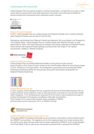 FatCat Designs Pte Ltd and CSR
FatCat Designs Pte Ltd supports projects in animal conservation, as feels this is an area in retail
where there is opportunity to help build awareness t the public and build funds for NGOs for
animal charities and sanctuaries which otherwise remain unknown.
Elephant Parade Singapore
In 2011, FatCat Designs Pte Ltd, worked closely with Elephant Parade Ltd in Creative Direction
when Elephant Parade came to Asia for the first time.
Developing merchandise from Elephant Parade key elephants ‘We Love Mosha’ and Singapore’s
‘One Degree North’, FatCat Designs Pte Ltd, worked closely with Elephant Parade, to push
awareness for TAEF (The Asian Elephant Foundation) the charity supported by Elephant Parade.
Diana worked with Elephant Parade globally to produce their first range of ‘non-replica’
merchandise, retailed in TANGS (ongoing).
Elephant Parade Hong Kong
FatCat Designs Pte Ltd initiated Elephant Parade for Hong Kong for their second
Asian Parade in 2014. Diana Francis worked as the Chief Creative Officer for Hong Kong parade
in 2014. Working on the organization, art management, sponsorship and branding with Swire
Properties (presenting partner for Hong Kong), along with merchandise development for
Elephant Parade Hong Kong.
Animal Merchandise Pte Ltd
In 2012 ongoing, FatCat Designs Pte Ltd, supported the launch of Animal Merchandise Pte Ltd,
a retail company whose objective is also to raise awareness and funds for local animal charities
within Singapore. From developing the corporate ID for the brand, brand positioning through to
product development of homeware and giftware retail-able merchandise.
From October 2013, Animal Merchandise will be available at TANGS
(Orchard Rd) and from November 2013, at TANGS VivoCity.
Wildlife Reservese Singapore Conservation Fund
To develop WRSCF branded merchandize as an innovative conservation communication tool for
the WRSCF fund activities. The objective aim for this ongoing project is to create products that
can tell the story about the less well known animals supported by WRSCF (such as the Pangolin
and Fresh Water Crab) as well as the conservation achievements in general from WRSCF.
 