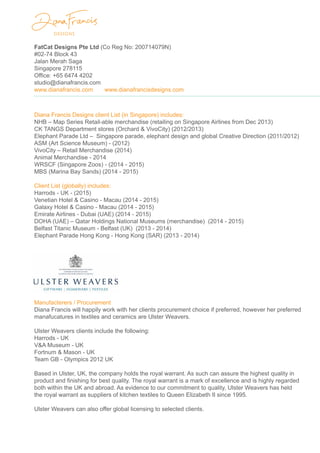 FatCat Designs Pte Ltd (Co Reg No: 200714079N)
#02-74 Block 43
Jalan Merah Saga
Singapore 278115
Office: +65 6474 4202
studio@dianafrancis.com
www.dianafrancis.com www.dianafrancisdesigns.com
Diana Francis Designs client List (in Singapore) includes:
NHB – Map Series Retail-able merchandise (retailing on Singapore Airlines from Dec 2013)
CK TANGS Department stores (Orchard & VivoCity) (2012/2013)
Elephant Parade Ltd – Singapore parade, elephant design and global Creative Direction (2011/2012)
ASM (Art Science Museum) - (2012)
VivoCity – Retail Merchandise (2014)
Animal Merchandise - 2014
WRSCF (Singapore Zoos) - (2014 - 2015)
MBS (Marina Bay Sands) (2014 - 2015)
Client List (globally) includes:
Harrods - UK - (2015)
Venetian Hotel & Casino - Macau (2014 - 2015)
Galaxy Hotel & Casino - Macau (2014 - 2015)
Emirate Airlines - Dubai (UAE) (2014 - 2015)
DOHA (UAE) – Qatar Holdings National Museums (merchandise) (2014 - 2015)
Belfast Titanic Museum - Belfast (UK) (2013 - 2014)
Elephant Parade Hong Kong - Hong Kong (SAR) (2013 - 2014)
Manufacterers / Procurement
Diana Francis will happily work with her clients procurement choice if preferred, however her preferred
manafucatures in textiles and ceramics are Ulster Weavers.
Ulster Weavers clients include the following:
Harrods - UK
V&A Museum - UK
Fortnum & Mason - UK
Team GB - Olympics 2012 UK
Based in Ulster, UK, the company holds the royal warrant. As such can assure the highest quality in
product and finishing for best quality. The royal warrant is a mark of excellence and is highly regarded
both within the UK and abroad. As evidence to our commitment to quality, Ulster Weavers has held
the royal warrant as suppliers of kitchen textiles to Queen Elizabeth II since 1995.
Ulster Weavers can also offer global licensing to selected clients.
 