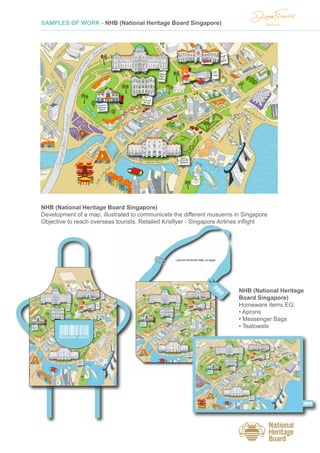 SAMPLES OF WORK - NHB (National Heritage Board Singapore)
NHB (National Heritage Board Singapore)
Development of a map, illustrated to communicate the different musuems in Singapore
Objective to reach overseas tourists. Retailed Krisflyer - Singapore Airlines inflight
MUSEUM LABEL
MUSEUM LABEL
NHB (National Heritage
Board Singapore)
Homeware items EG:
• Aprons
• Messenger Bags
• Teatowels
 