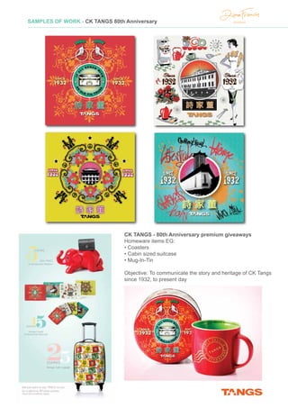 CK TANGS - 80th Anniversary premium giveaways
Homeware items EG:
• Coasters
• Cabin sized suitcase
• Mug-In-Tin
Objective: To communicate the story and heritage of CK Tangs
since 1932, to present day
SAMPLES OF WORK - CK TANGS 80th Anniversary
 