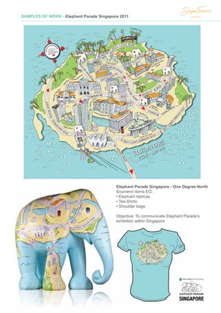 SAMPLES OF WORK - Elephant Parade Singapore 2011
Elephant Parade Singapore - One Degree North
Sourvenir items EG:
• Elephant replicas
• Tee-Shirts
• Shoulder bags
Objective: To communicate Elephant Parade’s
exhibition within Singapore
 