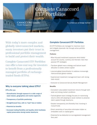 To us there are no foreign markets.™
Complete Canaccord
ETF Portfolios
With today’s more complex and
globally interconnected markets,
many investors put their trust in
professional portfolio management
to build and protect their wealth.
Complete Canaccord ETF Portfolios
can offer a low-cost way for investors
to benefit from a professionally
managed portfolio of exchange-
traded funds (ETFs).
Complete Canaccord ETF Portfolios
CC ETF Portfolios are managed to maximize return
and mitigate downside risk through active portfolio
management.
Features
•	More focused investment exposures which better
	 account for country, currency and thematic risks than 		
	 passive ETF strategies
•	Top-down global macro strategy and tactical asset
	 allocation to better protect capital
•	Low-cost global diversification to address increasingly 	 	
	 interconnected global markets
•	Experienced investment management team with strong
	 track record
•	Exclusive to Canaccord Genuity Wealth Management
Benefits
•	Consistent value-added investment returns through both
	 weak and strong market conditions
•	Tactical global macro strategy focuses on maximizing 	
	 returns while still adapting to weak markets to preserve 	
	 client capital through downturns
•	Greater transparency and flexibility than investing in
	 mutual funds
•	Direct ownership of securities eliminates hidden or
	 embedded costs or capital gains
•	Potential for tax deduction on non-registered management 	
	 fees paid
Why is everyone talking about ETFs?
ETFs offer you:
•	Diversification through exposure to a wide range of
	 asset classes, geographies and market segments
•	Transparency of portfolio positioning
•	Straightforward fees, with no “load” fees or trailers
•	Potential tax benefits
•	Increased trading flexibility and liquidity which facilitates  	
	 capital preservation during market downturns
 