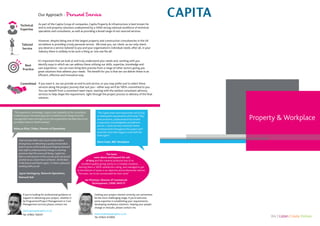 We | Listen Create Deliver
Property & Workplace
Our Approach - Personal Service
“TheCapita team went beyond the call of duty
in meeting the requirements of the brief.They
were proactive, professional and provided
a responsive, knowledgeable and efficient
service. I could not have wished for better
communication throughout the project and I
would be more than happy to work with the
team again”.
Steve Coats, BBC Workplace
The team
went above and beyond the call
of duty and the material produced was of an
excellent quality giving clarity to a complex situation….
earning them a 100% satisfaction rating, and managed to get
to the bottom of issues in an objective and professional manner.
The team are to be commended for their work”
Ian McIntyre, Director of Commercial
Development, CNWL NHS FT
“The experience, knowledge, support and capability of the consultants
in delivering an innovative approach to behavioural change from the
management team and right across the organisation has been key to our
successful move to Smart working”.
Rebecca Elliot, Thales, Director of Operations
I feel we have been very much a team with a
strong focus on delivering a quality end product,
both in terms of the building and helping Network
Rail staff to understand the change in working
practices that this move will bring. Capita has
been a central point in this success and I am proud
of what we as a team have achieved. All the best
in the future and thanks again, it’s been a pleasure
working with you all.
Jayne Hemingway, Network Operations,
Network Rail
If you’re looking for professional guidance or
support in delivering your project, whether it
be Programme/Project Management or Cost
Management services please contact me.
david.george@capita.co.uk
Tel: 07802 158357
Getting your project started correctly can sometimes
be the most challenging stage; if you’d welcome
some expertise in establishing your requirements,
developing workplace solutions helping your people
change or relocate, please contact me.
mark.bradshaw@capita.co.uk
Tel: 07824 472893
Committed If you want it, we can provide an end to end service, or you may prefer just to select those
services along the project journey that suit you – either way we’ll be 100% committed to you.
You can benefit from a consistent team input, starting with the earliest consultant advisory
services to help shape the requirement, right through the project process to delivery of the final
solution.
Best
Practice
It’s important that we look at and truly understand your needs and, working with you
identify ways in which we can address these utilising our skills, expertise, knowledge and
vast experience – we can even bring best practise from a range of other sectors giving you
great solutions that address your needs. The benefit for you is that we can deliver these in an
efficient, effective and innovative way.
As part of the Capita Group of companies, Capita Property & infrastructure is best known for
end to end property solutions underpinned by a 4400 strong national workforce of technical
specialists and consultants, as well as providing a broad range of out-sourced services.
Technical
Expertise
Tailored
Service
However, despite being one of the largest property and construction consultancies in the UK
we believe in providing a truly personal service. We treat you, our client, as our only client;
you deserve a service tailored to you and your organisation’s individual needs; after all, in your
industry there is unlikely to be such a thing as ‘one size fits all’.
 