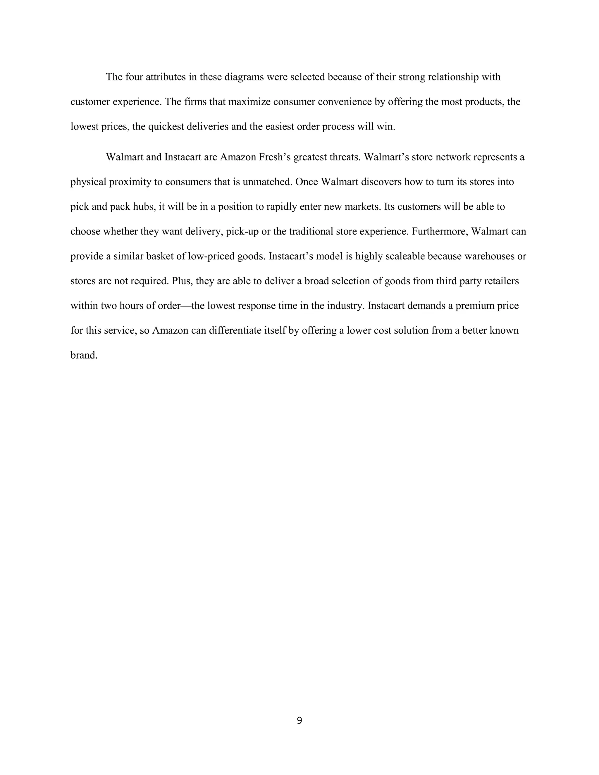 9
The four attributes in these diagrams were selected because of their strong relationship with
customer experience. The firms that maximize consumer convenience by offering the most products, the
lowest prices, the quickest deliveries and the easiest order process will win.
Walmart and Instacart are Amazon Fresh’s greatest threats. Walmart’s store network represents a
physical proximity to consumers that is unmatched. Once Walmart discovers how to turn its stores into
pick and pack hubs, it will be in a position to rapidly enter new markets. Its customers will be able to
choose whether they want delivery, pick-up or the traditional store experience. Furthermore, Walmart can
provide a similar basket of low-priced goods. Instacart’s model is highly scaleable because warehouses or
stores are not required. Plus, they are able to deliver a broad selection of goods from third party retailers
within two hours of order—the lowest response time in the industry. Instacart demands a premium price
for this service, so Amazon can differentiate itself by offering a lower cost solution from a better known
brand.
 