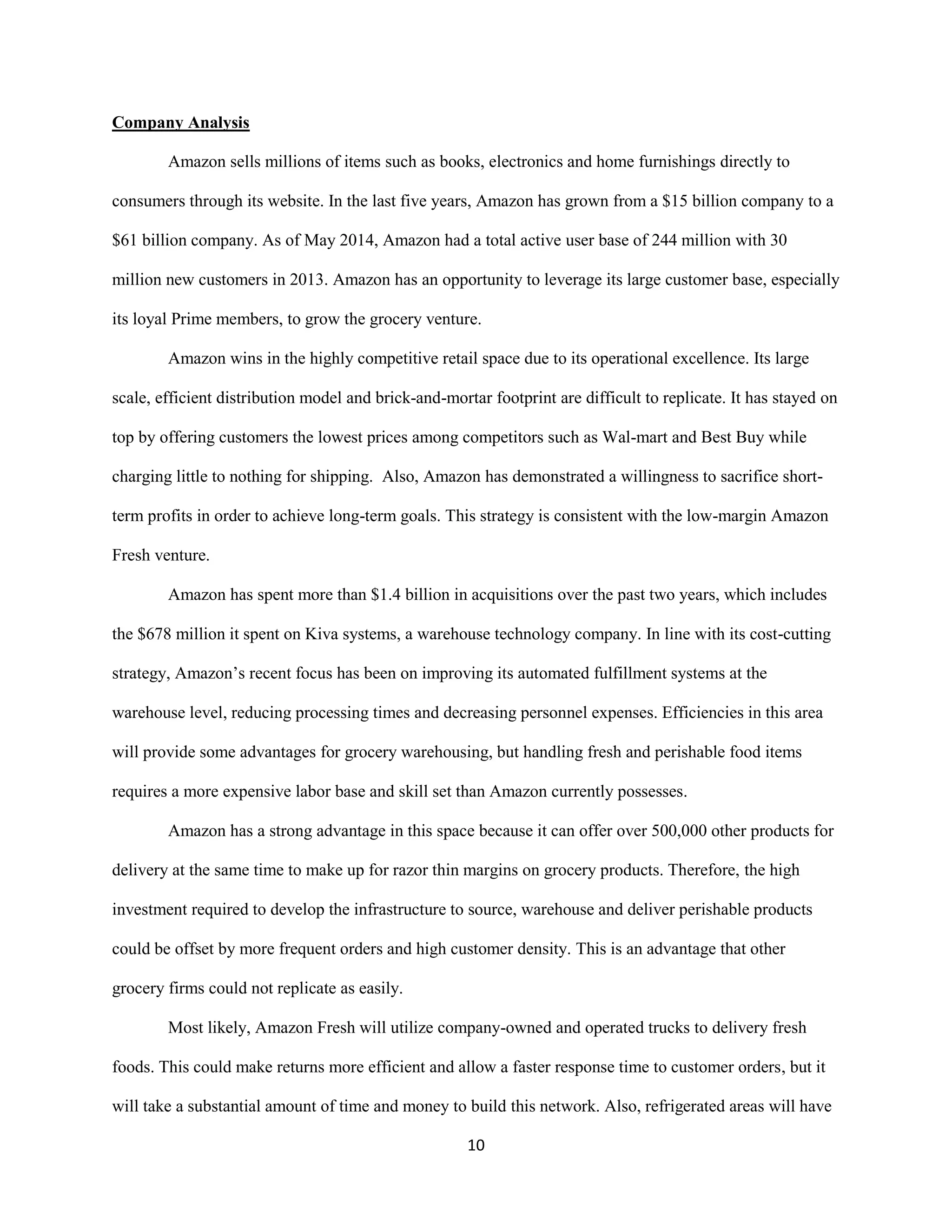 10
Company Analysis
Amazon sells millions of items such as books, electronics and home furnishings directly to
consumers through its website. In the last five years, Amazon has grown from a $15 billion company to a
$61 billion company. As of May 2014, Amazon had a total active user base of 244 million with 30
million new customers in 2013. Amazon has an opportunity to leverage its large customer base, especially
its loyal Prime members, to grow the grocery venture.
Amazon wins in the highly competitive retail space due to its operational excellence. Its large
scale, efficient distribution model and brick-and-mortar footprint are difficult to replicate. It has stayed on
top by offering customers the lowest prices among competitors such as Wal-mart and Best Buy while
charging little to nothing for shipping. Also, Amazon has demonstrated a willingness to sacrifice short-
term profits in order to achieve long-term goals. This strategy is consistent with the low-margin Amazon
Fresh venture.
Amazon has spent more than $1.4 billion in acquisitions over the past two years, which includes
the $678 million it spent on Kiva systems, a warehouse technology company. In line with its cost-cutting
strategy, Amazon’s recent focus has been on improving its automated fulfillment systems at the
warehouse level, reducing processing times and decreasing personnel expenses. Efficiencies in this area
will provide some advantages for grocery warehousing, but handling fresh and perishable food items
requires a more expensive labor base and skill set than Amazon currently possesses.
Amazon has a strong advantage in this space because it can offer over 500,000 other products for
delivery at the same time to make up for razor thin margins on grocery products. Therefore, the high
investment required to develop the infrastructure to source, warehouse and deliver perishable products
could be offset by more frequent orders and high customer density. This is an advantage that other
grocery firms could not replicate as easily.
Most likely, Amazon Fresh will utilize company-owned and operated trucks to delivery fresh
foods. This could make returns more efficient and allow a faster response time to customer orders, but it
will take a substantial amount of time and money to build this network. Also, refrigerated areas will have
 