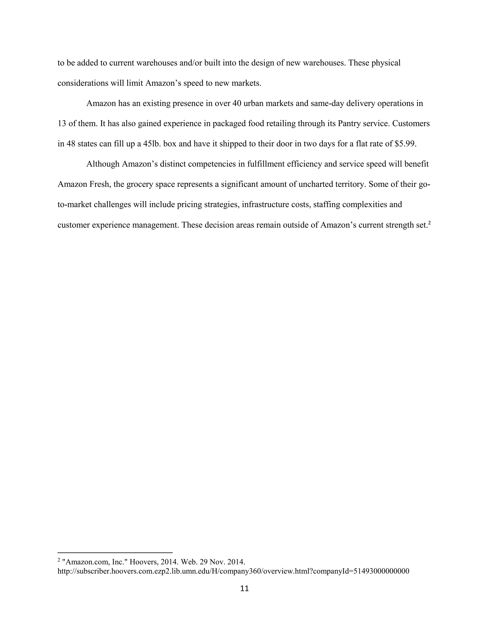 11
to be added to current warehouses and/or built into the design of new warehouses. These physical
considerations will limit Amazon’s speed to new markets.
Amazon has an existing presence in over 40 urban markets and same-day delivery operations in
13 of them. It has also gained experience in packaged food retailing through its Pantry service. Customers
in 48 states can fill up a 45lb. box and have it shipped to their door in two days for a flat rate of $5.99.
Although Amazon’s distinct competencies in fulfillment efficiency and service speed will benefit
Amazon Fresh, the grocery space represents a significant amount of uncharted territory. Some of their go-
to-market challenges will include pricing strategies, infrastructure costs, staffing complexities and
customer experience management. These decision areas remain outside of Amazon’s current strength set.2
2
"Amazon.com, Inc." Hoovers, 2014. Web. 29 Nov. 2014.
http://subscriber.hoovers.com.ezp2.lib.umn.edu/H/company360/overview.html?companyId=51493000000000
 