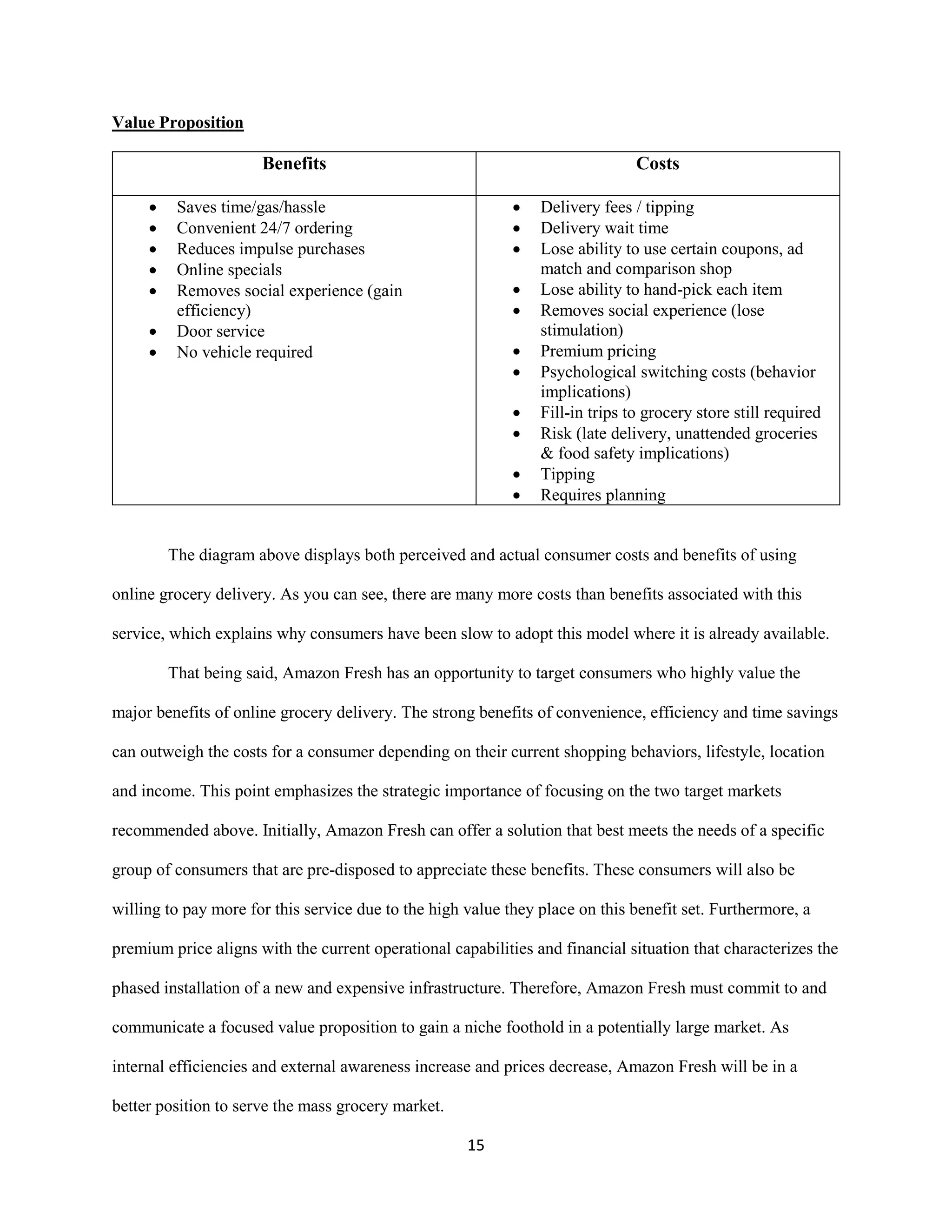 15
Value Proposition
Benefits Costs
 Saves time/gas/hassle
 Convenient 24/7 ordering
 Reduces impulse purchases
 Online specials
 Removes social experience (gain
efficiency)
 Door service
 No vehicle required
 Delivery fees / tipping
 Delivery wait time
 Lose ability to use certain coupons, ad
match and comparison shop
 Lose ability to hand-pick each item
 Removes social experience (lose
stimulation)
 Premium pricing
 Psychological switching costs (behavior
implications)
 Fill-in trips to grocery store still required
 Risk (late delivery, unattended groceries
& food safety implications)
 Tipping
 Requires planning
The diagram above displays both perceived and actual consumer costs and benefits of using
online grocery delivery. As you can see, there are many more costs than benefits associated with this
service, which explains why consumers have been slow to adopt this model where it is already available.
That being said, Amazon Fresh has an opportunity to target consumers who highly value the
major benefits of online grocery delivery. The strong benefits of convenience, efficiency and time savings
can outweigh the costs for a consumer depending on their current shopping behaviors, lifestyle, location
and income. This point emphasizes the strategic importance of focusing on the two target markets
recommended above. Initially, Amazon Fresh can offer a solution that best meets the needs of a specific
group of consumers that are pre-disposed to appreciate these benefits. These consumers will also be
willing to pay more for this service due to the high value they place on this benefit set. Furthermore, a
premium price aligns with the current operational capabilities and financial situation that characterizes the
phased installation of a new and expensive infrastructure. Therefore, Amazon Fresh must commit to and
communicate a focused value proposition to gain a niche foothold in a potentially large market. As
internal efficiencies and external awareness increase and prices decrease, Amazon Fresh will be in a
better position to serve the mass grocery market.
 