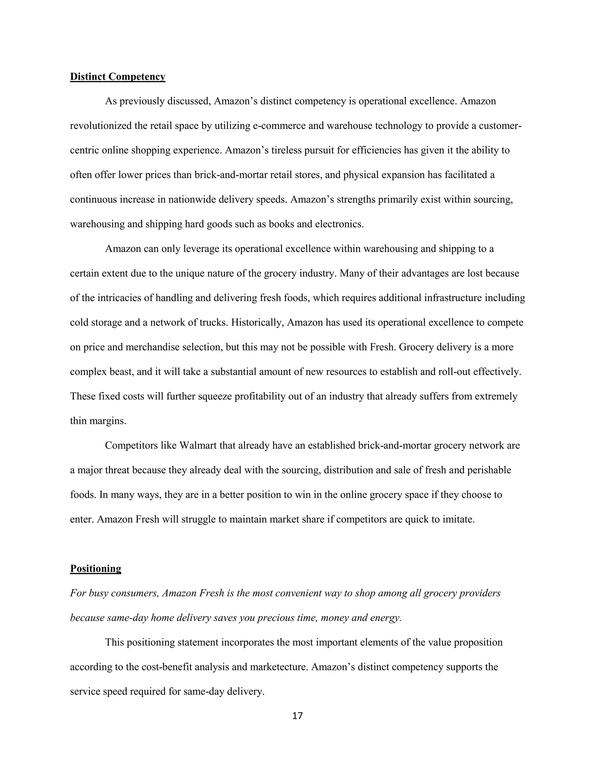 17
Distinct Competency
As previously discussed, Amazon’s distinct competency is operational excellence. Amazon
revolutionized the retail space by utilizing e-commerce and warehouse technology to provide a customer-
centric online shopping experience. Amazon’s tireless pursuit for efficiencies has given it the ability to
often offer lower prices than brick-and-mortar retail stores, and physical expansion has facilitated a
continuous increase in nationwide delivery speeds. Amazon’s strengths primarily exist within sourcing,
warehousing and shipping hard goods such as books and electronics.
Amazon can only leverage its operational excellence within warehousing and shipping to a
certain extent due to the unique nature of the grocery industry. Many of their advantages are lost because
of the intricacies of handling and delivering fresh foods, which requires additional infrastructure including
cold storage and a network of trucks. Historically, Amazon has used its operational excellence to compete
on price and merchandise selection, but this may not be possible with Fresh. Grocery delivery is a more
complex beast, and it will take a substantial amount of new resources to establish and roll-out effectively.
These fixed costs will further squeeze profitability out of an industry that already suffers from extremely
thin margins.
Competitors like Walmart that already have an established brick-and-mortar grocery network are
a major threat because they already deal with the sourcing, distribution and sale of fresh and perishable
foods. In many ways, they are in a better position to win in the online grocery space if they choose to
enter. Amazon Fresh will struggle to maintain market share if competitors are quick to imitate.
Positioning
For busy consumers, Amazon Fresh is the most convenient way to shop among all grocery providers
because same-day home delivery saves you precious time, money and energy.
This positioning statement incorporates the most important elements of the value proposition
according to the cost-benefit analysis and marketecture. Amazon’s distinct competency supports the
service speed required for same-day delivery.
 