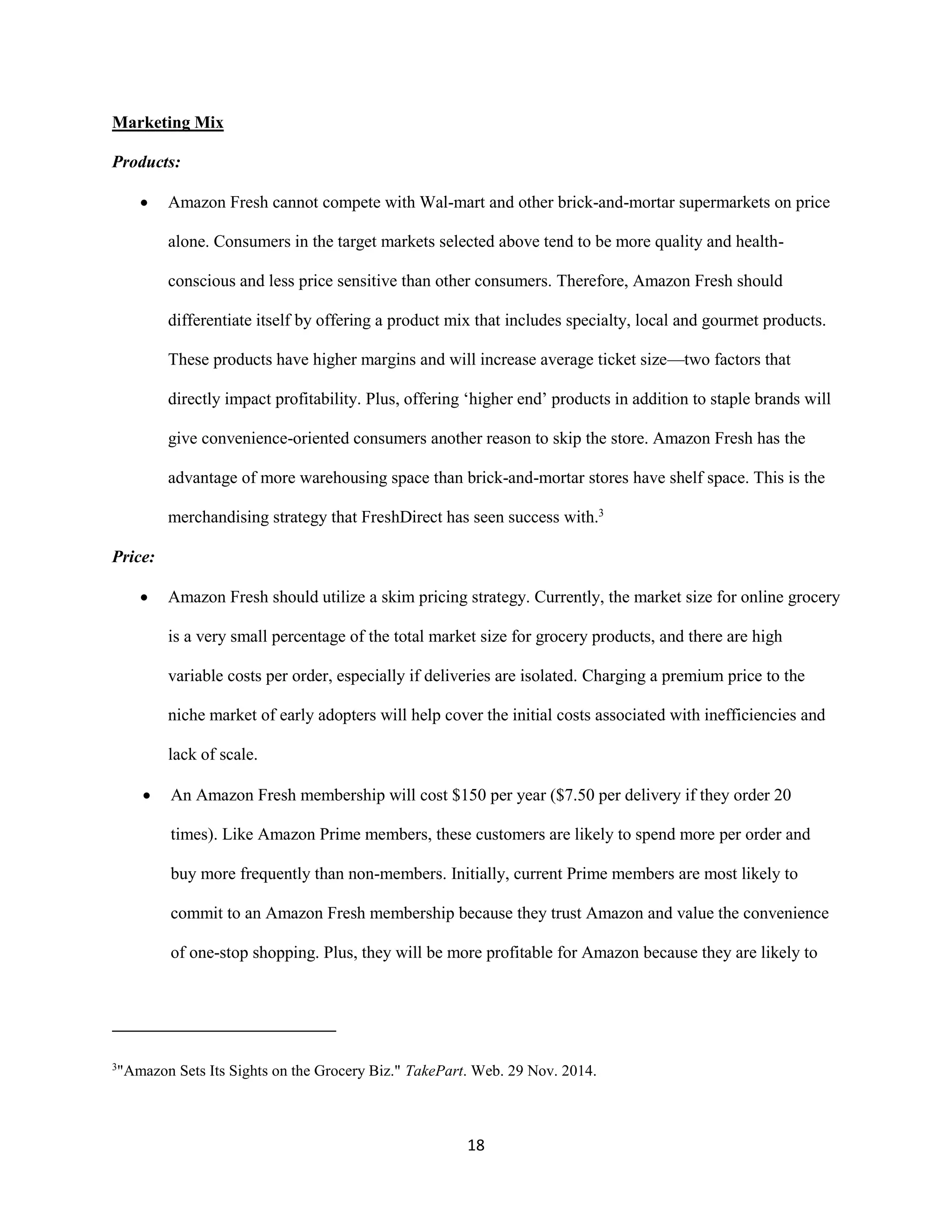 18
Marketing Mix
Products:
 Amazon Fresh cannot compete with Wal-mart and other brick-and-mortar supermarkets on price
alone. Consumers in the target markets selected above tend to be more quality and health-
conscious and less price sensitive than other consumers. Therefore, Amazon Fresh should
differentiate itself by offering a product mix that includes specialty, local and gourmet products.
These products have higher margins and will increase average ticket size—two factors that
directly impact profitability. Plus, offering ‘higher end’ products in addition to staple brands will
give convenience-oriented consumers another reason to skip the store. Amazon Fresh has the
advantage of more warehousing space than brick-and-mortar stores have shelf space. This is the
merchandising strategy that FreshDirect has seen success with.3
Price:
 Amazon Fresh should utilize a skim pricing strategy. Currently, the market size for online grocery
is a very small percentage of the total market size for grocery products, and there are high
variable costs per order, especially if deliveries are isolated. Charging a premium price to the
niche market of early adopters will help cover the initial costs associated with inefficiencies and
lack of scale.
 An Amazon Fresh membership will cost $150 per year ($7.50 per delivery if they order 20
times). Like Amazon Prime members, these customers are likely to spend more per order and
buy more frequently than non-members. Initially, current Prime members are most likely to
commit to an Amazon Fresh membership because they trust Amazon and value the convenience
of one-stop shopping. Plus, they will be more profitable for Amazon because they are likely to
3
"Amazon Sets Its Sights on the Grocery Biz." TakePart. Web. 29 Nov. 2014.
 