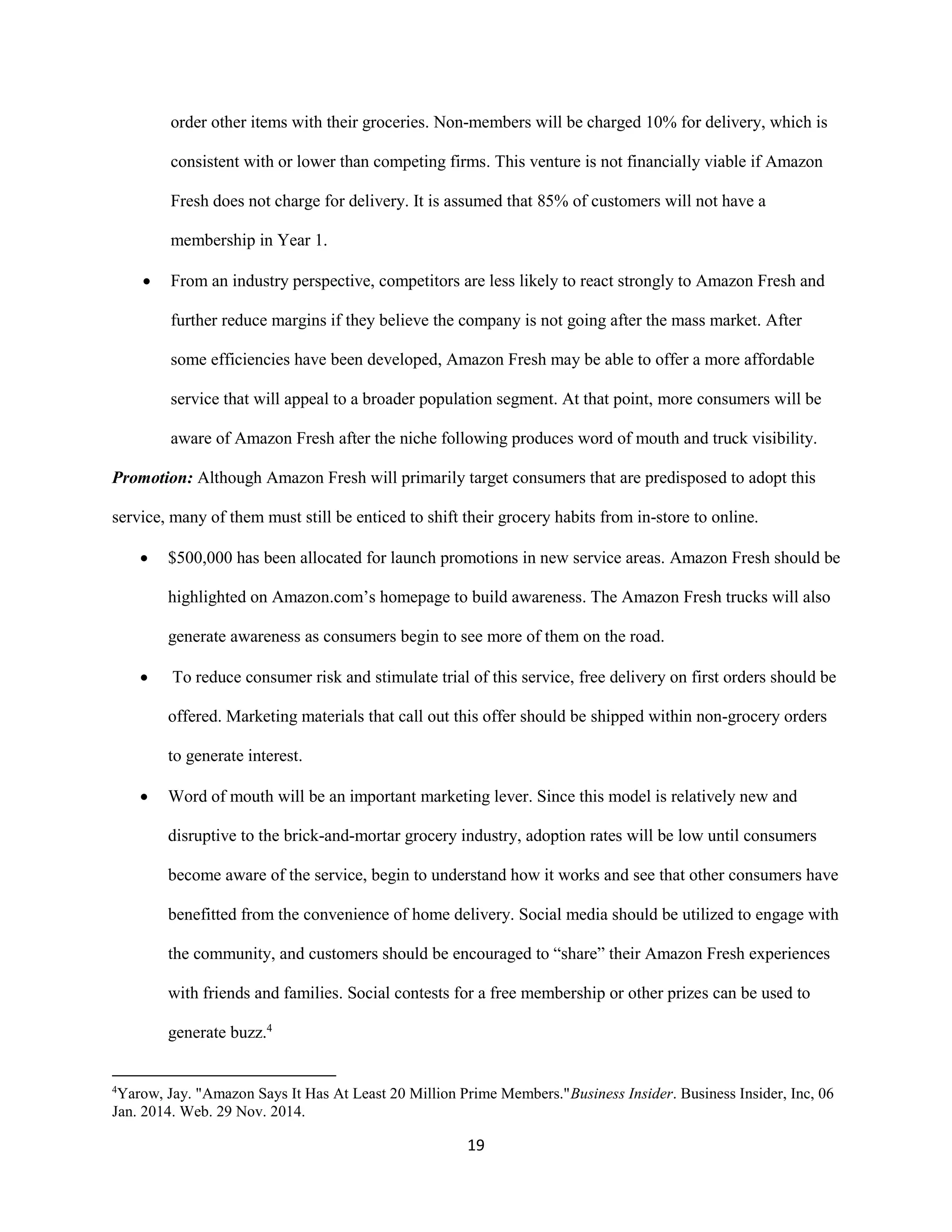 19
order other items with their groceries. Non-members will be charged 10% for delivery, which is
consistent with or lower than competing firms. This venture is not financially viable if Amazon
Fresh does not charge for delivery. It is assumed that 85% of customers will not have a
membership in Year 1.
 From an industry perspective, competitors are less likely to react strongly to Amazon Fresh and
further reduce margins if they believe the company is not going after the mass market. After
some efficiencies have been developed, Amazon Fresh may be able to offer a more affordable
service that will appeal to a broader population segment. At that point, more consumers will be
aware of Amazon Fresh after the niche following produces word of mouth and truck visibility.
Promotion: Although Amazon Fresh will primarily target consumers that are predisposed to adopt this
service, many of them must still be enticed to shift their grocery habits from in-store to online.
 $500,000 has been allocated for launch promotions in new service areas. Amazon Fresh should be
highlighted on Amazon.com’s homepage to build awareness. The Amazon Fresh trucks will also
generate awareness as consumers begin to see more of them on the road.
 To reduce consumer risk and stimulate trial of this service, free delivery on first orders should be
offered. Marketing materials that call out this offer should be shipped within non-grocery orders
to generate interest.
 Word of mouth will be an important marketing lever. Since this model is relatively new and
disruptive to the brick-and-mortar grocery industry, adoption rates will be low until consumers
become aware of the service, begin to understand how it works and see that other consumers have
benefitted from the convenience of home delivery. Social media should be utilized to engage with
the community, and customers should be encouraged to “share” their Amazon Fresh experiences
with friends and families. Social contests for a free membership or other prizes can be used to
generate buzz.4
4
Yarow, Jay. "Amazon Says It Has At Least 20 Million Prime Members."Business Insider. Business Insider, Inc, 06
Jan. 2014. Web. 29 Nov. 2014.
 
