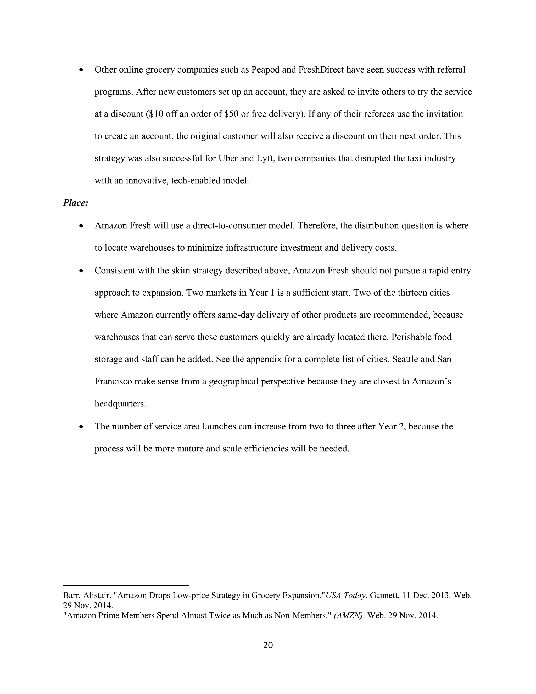 20
 Other online grocery companies such as Peapod and FreshDirect have seen success with referral
programs. After new customers set up an account, they are asked to invite others to try the service
at a discount ($10 off an order of $50 or free delivery). If any of their referees use the invitation
to create an account, the original customer will also receive a discount on their next order. This
strategy was also successful for Uber and Lyft, two companies that disrupted the taxi industry
with an innovative, tech-enabled model.
Place:
 Amazon Fresh will use a direct-to-consumer model. Therefore, the distribution question is where
to locate warehouses to minimize infrastructure investment and delivery costs.
 Consistent with the skim strategy described above, Amazon Fresh should not pursue a rapid entry
approach to expansion. Two markets in Year 1 is a sufficient start. Two of the thirteen cities
where Amazon currently offers same-day delivery of other products are recommended, because
warehouses that can serve these customers quickly are already located there. Perishable food
storage and staff can be added. See the appendix for a complete list of cities. Seattle and San
Francisco make sense from a geographical perspective because they are closest to Amazon’s
headquarters.
 The number of service area launches can increase from two to three after Year 2, because the
process will be more mature and scale efficiencies will be needed.
Barr, Alistair. "Amazon Drops Low-price Strategy in Grocery Expansion."USA Today. Gannett, 11 Dec. 2013. Web.
29 Nov. 2014.
"Amazon Prime Members Spend Almost Twice as Much as Non-Members." (AMZN). Web. 29 Nov. 2014.
 