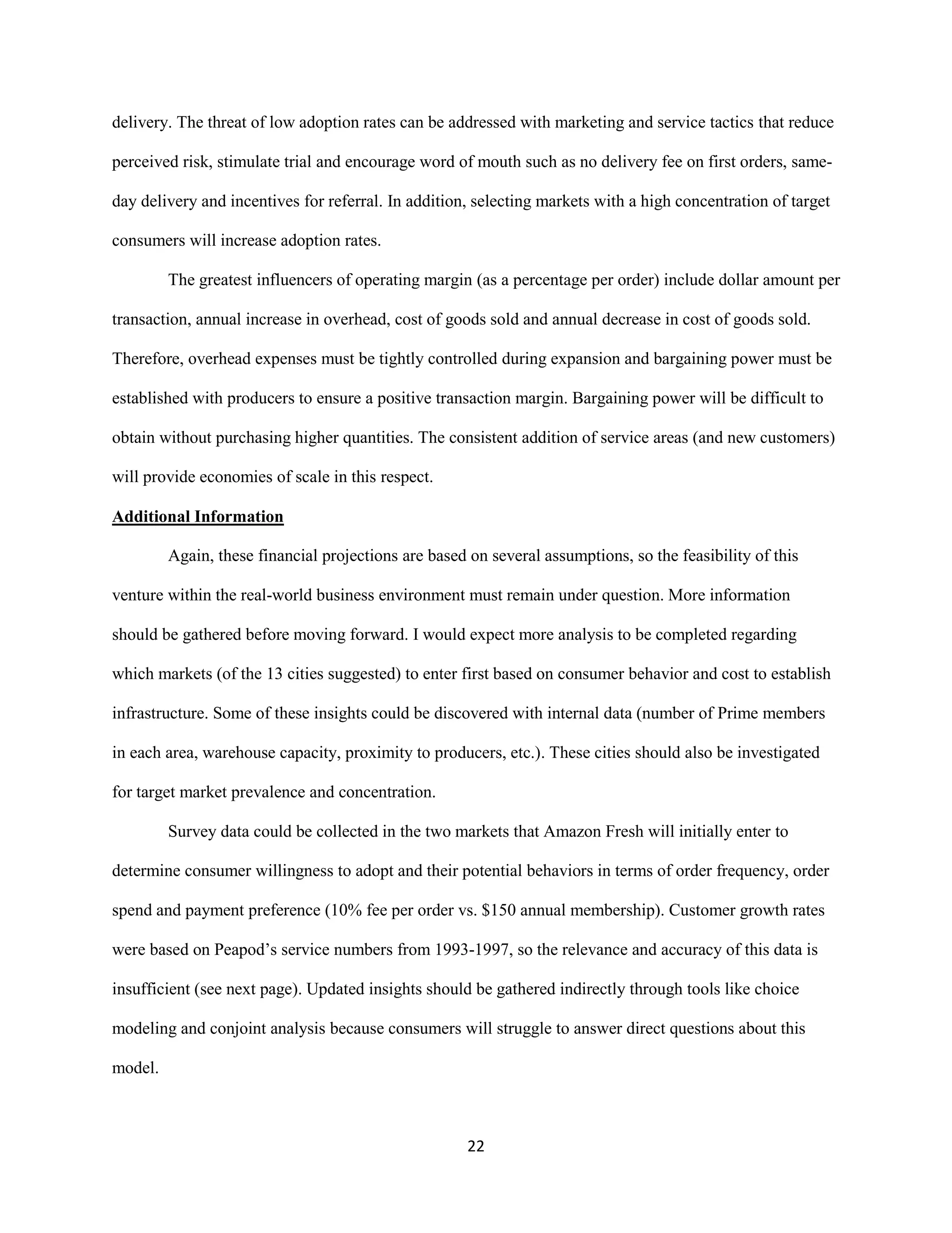 22
delivery. The threat of low adoption rates can be addressed with marketing and service tactics that reduce
perceived risk, stimulate trial and encourage word of mouth such as no delivery fee on first orders, same-
day delivery and incentives for referral. In addition, selecting markets with a high concentration of target
consumers will increase adoption rates.
The greatest influencers of operating margin (as a percentage per order) include dollar amount per
transaction, annual increase in overhead, cost of goods sold and annual decrease in cost of goods sold.
Therefore, overhead expenses must be tightly controlled during expansion and bargaining power must be
established with producers to ensure a positive transaction margin. Bargaining power will be difficult to
obtain without purchasing higher quantities. The consistent addition of service areas (and new customers)
will provide economies of scale in this respect.
Additional Information
Again, these financial projections are based on several assumptions, so the feasibility of this
venture within the real-world business environment must remain under question. More information
should be gathered before moving forward. I would expect more analysis to be completed regarding
which markets (of the 13 cities suggested) to enter first based on consumer behavior and cost to establish
infrastructure. Some of these insights could be discovered with internal data (number of Prime members
in each area, warehouse capacity, proximity to producers, etc.). These cities should also be investigated
for target market prevalence and concentration.
Survey data could be collected in the two markets that Amazon Fresh will initially enter to
determine consumer willingness to adopt and their potential behaviors in terms of order frequency, order
spend and payment preference (10% fee per order vs. $150 annual membership). Customer growth rates
were based on Peapod’s service numbers from 1993-1997, so the relevance and accuracy of this data is
insufficient (see next page). Updated insights should be gathered indirectly through tools like choice
modeling and conjoint analysis because consumers will struggle to answer direct questions about this
model.
 