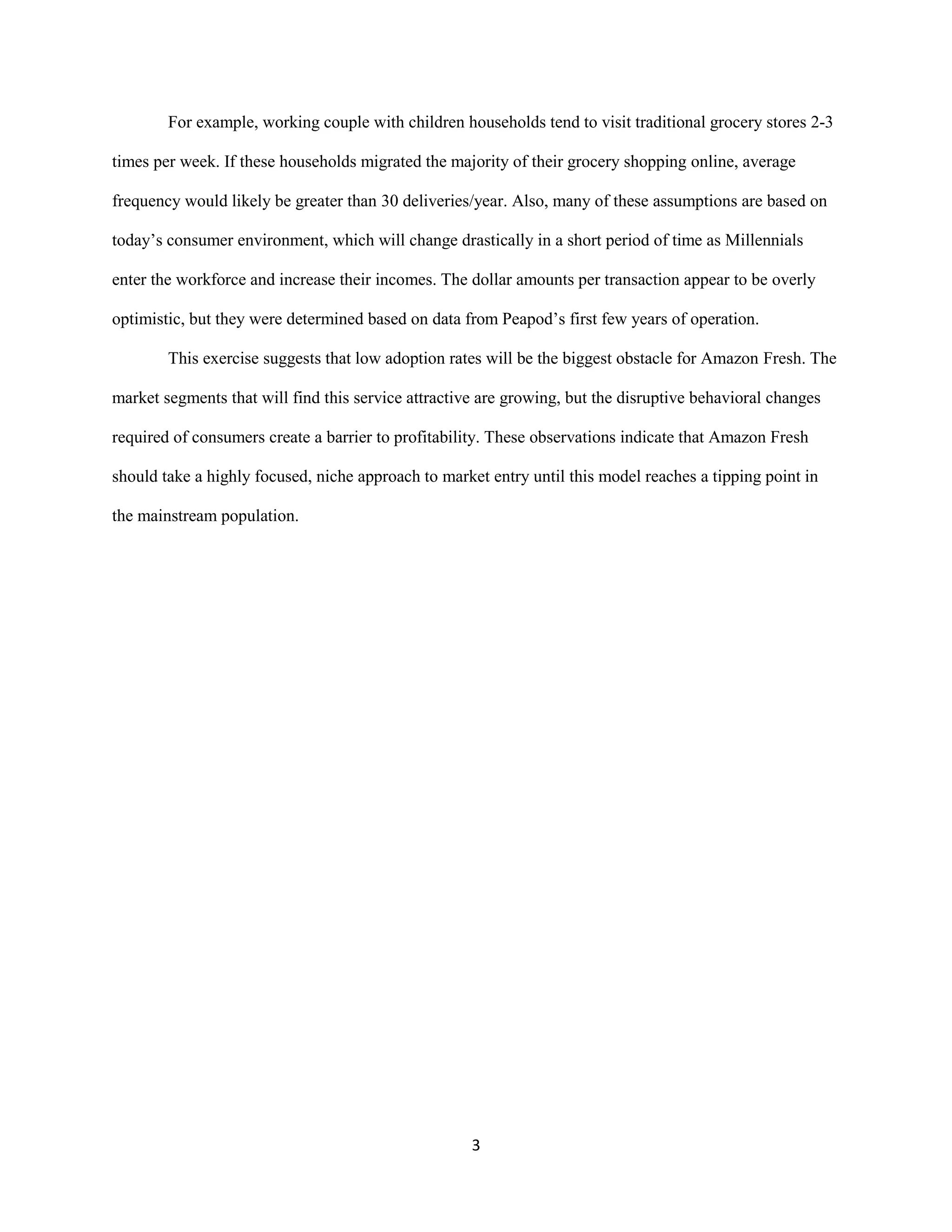3
For example, working couple with children households tend to visit traditional grocery stores 2-3
times per week. If these households migrated the majority of their grocery shopping online, average
frequency would likely be greater than 30 deliveries/year. Also, many of these assumptions are based on
today’s consumer environment, which will change drastically in a short period of time as Millennials
enter the workforce and increase their incomes. The dollar amounts per transaction appear to be overly
optimistic, but they were determined based on data from Peapod’s first few years of operation.
This exercise suggests that low adoption rates will be the biggest obstacle for Amazon Fresh. The
market segments that will find this service attractive are growing, but the disruptive behavioral changes
required of consumers create a barrier to profitability. These observations indicate that Amazon Fresh
should take a highly focused, niche approach to market entry until this model reaches a tipping point in
the mainstream population.
 