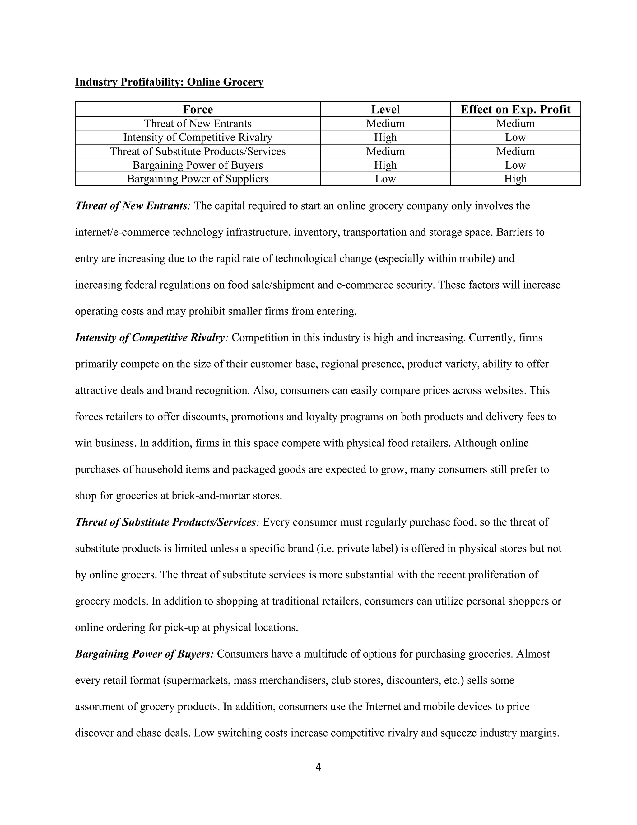 4
Industry Profitability: Online Grocery
Force Level Effect on Exp. Profit
Threat of New Entrants Medium Medium
Intensity of Competitive Rivalry High Low
Threat of Substitute Products/Services Medium Medium
Bargaining Power of Buyers High Low
Bargaining Power of Suppliers Low High
Threat of New Entrants: The capital required to start an online grocery company only involves the
internet/e-commerce technology infrastructure, inventory, transportation and storage space. Barriers to
entry are increasing due to the rapid rate of technological change (especially within mobile) and
increasing federal regulations on food sale/shipment and e-commerce security. These factors will increase
operating costs and may prohibit smaller firms from entering.
Intensity of Competitive Rivalry: Competition in this industry is high and increasing. Currently, firms
primarily compete on the size of their customer base, regional presence, product variety, ability to offer
attractive deals and brand recognition. Also, consumers can easily compare prices across websites. This
forces retailers to offer discounts, promotions and loyalty programs on both products and delivery fees to
win business. In addition, firms in this space compete with physical food retailers. Although online
purchases of household items and packaged goods are expected to grow, many consumers still prefer to
shop for groceries at brick-and-mortar stores.
Threat of Substitute Products/Services: Every consumer must regularly purchase food, so the threat of
substitute products is limited unless a specific brand (i.e. private label) is offered in physical stores but not
by online grocers. The threat of substitute services is more substantial with the recent proliferation of
grocery models. In addition to shopping at traditional retailers, consumers can utilize personal shoppers or
online ordering for pick-up at physical locations.
Bargaining Power of Buyers: Consumers have a multitude of options for purchasing groceries. Almost
every retail format (supermarkets, mass merchandisers, club stores, discounters, etc.) sells some
assortment of grocery products. In addition, consumers use the Internet and mobile devices to price
discover and chase deals. Low switching costs increase competitive rivalry and squeeze industry margins.
 