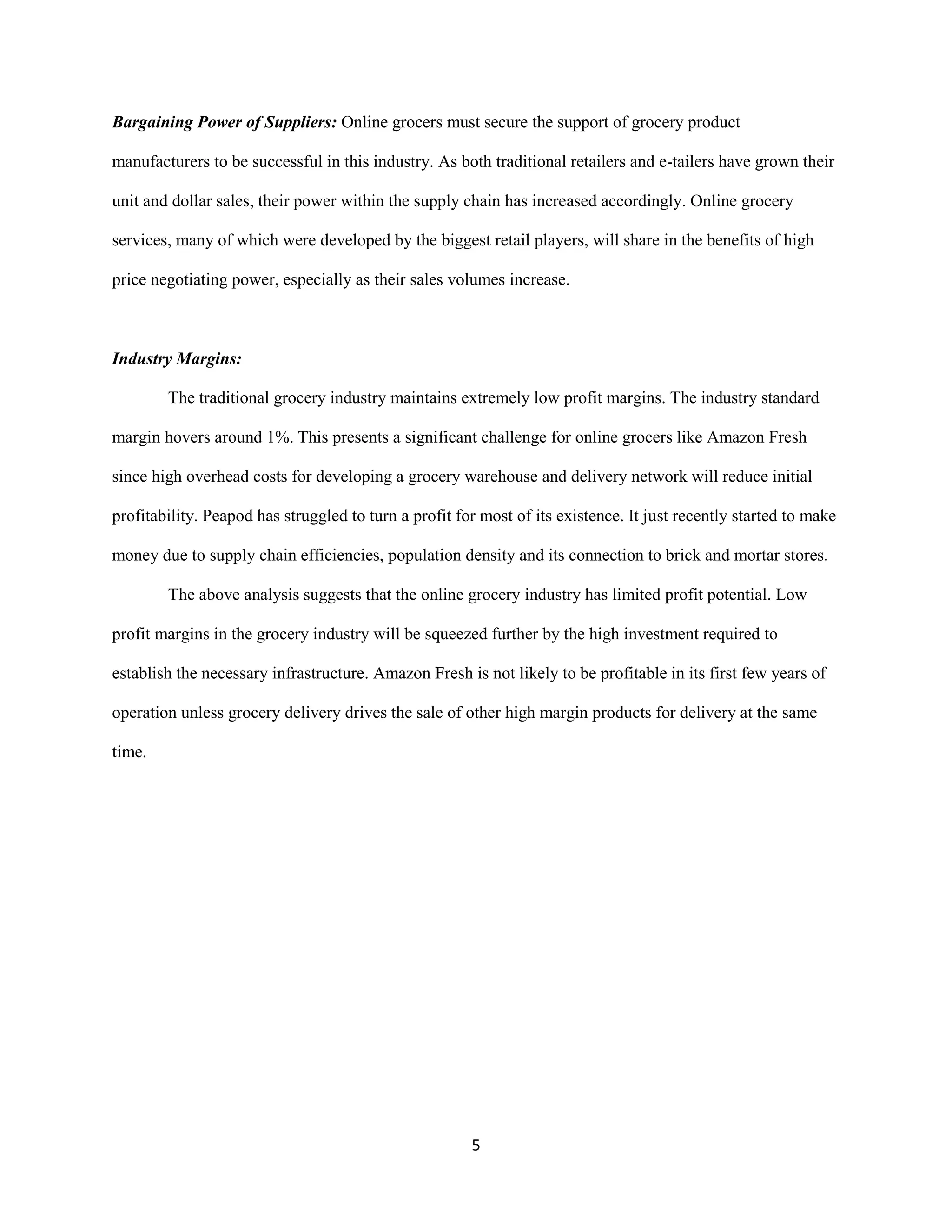5
Bargaining Power of Suppliers: Online grocers must secure the support of grocery product
manufacturers to be successful in this industry. As both traditional retailers and e-tailers have grown their
unit and dollar sales, their power within the supply chain has increased accordingly. Online grocery
services, many of which were developed by the biggest retail players, will share in the benefits of high
price negotiating power, especially as their sales volumes increase.
Industry Margins:
The traditional grocery industry maintains extremely low profit margins. The industry standard
margin hovers around 1%. This presents a significant challenge for online grocers like Amazon Fresh
since high overhead costs for developing a grocery warehouse and delivery network will reduce initial
profitability. Peapod has struggled to turn a profit for most of its existence. It just recently started to make
money due to supply chain efficiencies, population density and its connection to brick and mortar stores.
The above analysis suggests that the online grocery industry has limited profit potential. Low
profit margins in the grocery industry will be squeezed further by the high investment required to
establish the necessary infrastructure. Amazon Fresh is not likely to be profitable in its first few years of
operation unless grocery delivery drives the sale of other high margin products for delivery at the same
time.
 