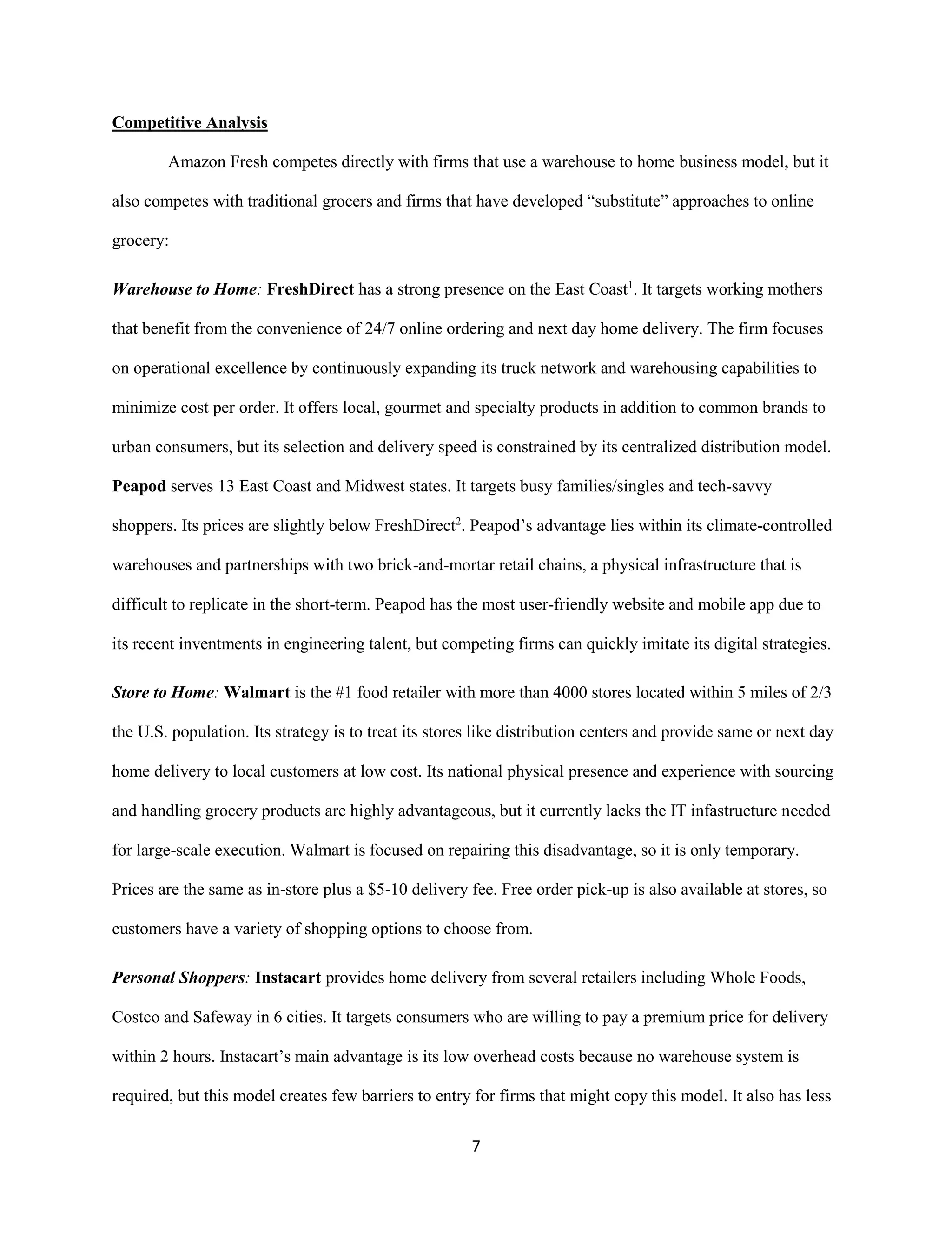 7
Competitive Analysis
Amazon Fresh competes directly with firms that use a warehouse to home business model, but it
also competes with traditional grocers and firms that have developed “substitute” approaches to online
grocery:
Warehouse to Home: FreshDirect has a strong presence on the East Coast1
. It targets working mothers
that benefit from the convenience of 24/7 online ordering and next day home delivery. The firm focuses
on operational excellence by continuously expanding its truck network and warehousing capabilities to
minimize cost per order. It offers local, gourmet and specialty products in addition to common brands to
urban consumers, but its selection and delivery speed is constrained by its centralized distribution model.
Peapod serves 13 East Coast and Midwest states. It targets busy families/singles and tech-savvy
shoppers. Its prices are slightly below FreshDirect2
. Peapod’s advantage lies within its climate-controlled
warehouses and partnerships with two brick-and-mortar retail chains, a physical infrastructure that is
difficult to replicate in the short-term. Peapod has the most user-friendly website and mobile app due to
its recent inventments in engineering talent, but competing firms can quickly imitate its digital strategies.
Store to Home: Walmart is the #1 food retailer with more than 4000 stores located within 5 miles of 2/3
the U.S. population. Its strategy is to treat its stores like distribution centers and provide same or next day
home delivery to local customers at low cost. Its national physical presence and experience with sourcing
and handling grocery products are highly advantageous, but it currently lacks the IT infastructure needed
for large-scale execution. Walmart is focused on repairing this disadvantage, so it is only temporary.
Prices are the same as in-store plus a $5-10 delivery fee. Free order pick-up is also available at stores, so
customers have a variety of shopping options to choose from.
Personal Shoppers: Instacart provides home delivery from several retailers including Whole Foods,
Costco and Safeway in 6 cities. It targets consumers who are willing to pay a premium price for delivery
within 2 hours. Instacart’s main advantage is its low overhead costs because no warehouse system is
required, but this model creates few barriers to entry for firms that might copy this model. It also has less
 