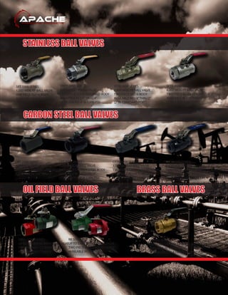 STAINLESS BALL VALVES
CARBON STEEL BALL VALVES
OIL FIELD BALL VALVES BRASS BALL VALVES
DIBV / CSBV SERIES
UP TO 5,000 WOG RP/FP BALL VALVE
TWO PIECE DI / CS BODY
AVAILABLE IN 1”THRU 4“
RB SERIES
UP TO 5,000 WOG RP BALL VALVE
TWO PIECE DI / CS BOLTED BODY
AVAILABLE IN 1”THRU 2“
BFT-600 SERIES
600 WOG / 150 SWP FP BRASS BALL VALVE
AVAILABLE IN 1/4”THRU 4”
(2”AVAILABLE IN A HEAVY DUTY STYLE)
CRT-2000 SERIES
2,000 WOG RP BALL VALVE
ONE PIECE CARBON STEEL BODY
AVAILABLE IN 1/4”THRU 2“
CFT-2000 SERIES
2,000 WOG FP BALL VALVE
TWO PIECE CARBON STEEL BODY
AVAILABLE IN 1/4”THRU 4”
(3”@1,500 PSI, 4”@ 1,000 PSI)
CFTB-3000 SERIES
3,000 WOG FP BALL VALVE
TWO PIECE CARBON STEEL BODY
AVAILABLE IN 1/4”THRU 2“
(2”IN STANDARD PORT)
CFTB-6000 SERIES
6,000 WOG FP BALL VALVE
TWO PIECE CARBON STEEL SEALWELD BODY
AVAILABLE IN 1/4”THRU 2“
(2”IN STANDARD PORT)
SRT-1000 SERIES
1,000 WOG RP BALL VALVE
ONE PIECE SS316 BODY
AVAILABLE IN 1/4”THRU 2“
SWFT-2000 SERIES
2,000 WOG FP BALL VALVE
TWO PIECE SS316 SEALWELD BODY
AVAILABLE IN 1/4”THRU 4”
(3”@1,500 PSI, 4”@ 1,000 PSI)
SFTB-3600 SERIES
3,600 WOG FP BALL VALVE
TWO PIECE SS316 BODY
AVAILABLE IN 1/4”THRU 2”
(2”IN STANDARD PORT)
SFTB-6000 SERIES
6,000 WOG FP BALL VALVE
TWO PIECE SS316 SEALWELD BODY
AVAILABLE IN 1/4”THRU 2”
(2”IN STANDARD PORT)
 