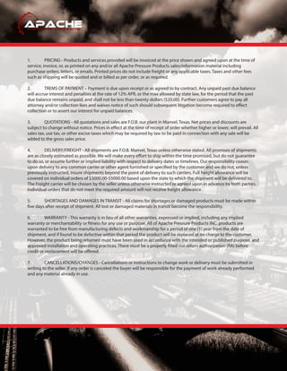 1. PRICING - Products and services provided will be invoiced at the price shown and agreed upon at the time of
service, invoice, or, as printed on any and/or all Apache Pressure Products sales/information material including
purchase orders, letters, or emails. Printed prices do not include freight or any applicable taxes. Taxes and other fees
such as shipping will be quoted and or billed as per order, or as required.
2. TREMS OF PAYMENT – Payment is due upon receipt or as agreed to by contract. Any unpaid past due balance
will accrue interest and penalties at the rate of 12% APR, or the max allowed by state law, for the period that the past
due balance remains unpaid, and shall not be less than twenty dollars ($20.00). Further customers agree to pay all
attorney and/or collection fees and waives notice of such should subsequent litigation become required to effect
collection or to assert our interest for unpaid balances.
3. QUOTATIONS - All quotations and sales are F.O.B. our plant in Manvel, Texas. Net prices and discounts are
subject to change without notice. Prices in effect at the time of receipt of order whether higher or lower, will prevail. All
sales tax, use tax, or other excise taxes which may be required by law to be paid in connection with any sale will be
added to the gross sales price.
4. DELIVERY/FREIGHT - All shipments are F.O.B. Manvel, Texas unless otherwise stated. All promises of shipments
are as closely estimated as possible. We will make every effort to ship within the time promised, but do not guarantee
to do so, or assume further or implied liability with respect to delivery dates or timelines. Our responsibility ceases
upon delivery to any common carrier or other agent furnished or specified by the customer and we do not, unless
previously instructed, insure shipments beyond the point of delivery to such carriers. Full freight allowance will be
covered on individual orders of $3000.00-$5000.00 based upon the state to which the shipment will be delivered to.
The Freight carrier will be chosen by the seller unless otherwise instructed or agreed upon in advance by both parties.
Individual orders that do not meet the required amount will not receive freight allowance.
5. SHORTAGES AND DAMAGES IN TRANSIT - All claims for shortages or damaged products must be made within
five days after receipt of shipment. All lost or damaged materials in transit become the responsibility.
6. WARRANTY - This warranty is in lieu of all other warranties, expressed or implied, including any implied
warranty or merchantability or fitness for any use or purpose. All of Apache Pressure Products INC. products are
warranted to be free from manufacturing defects and workmanship for a period of one (1) year from the date of
shipment, and if found to be defective within that period the product will be replaced at no charge to the customer.
However, the product being returned must have been used in accordance with the intended or published purpose, and
approved installation and operating practices. There must be a properly filled out return authorization (RA) before
credit or replacement will be offered.
7. CANCELLATIONS/CHANGES - Cancellations or instructions to change work or delivery must be submitted in
writing to the seller. If any order is canceled the buyer will be responsible for the payment of work already performed
and any material already in use.
 