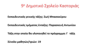 9ο Δημοτικό Σχολείο Καστοριάς
Εκπαιδευτικός γενικής τάξης: Ζωή Μπασακύρου
Εκπαιδευτικός τμήματος ένταξης: Παρασκευή Αντωνίου
Τάξη στην οποία θα υλοποιηθεί το πρόγραμμα: Γ τάξη
Σύνολο μαθητών/τριών: 19
 