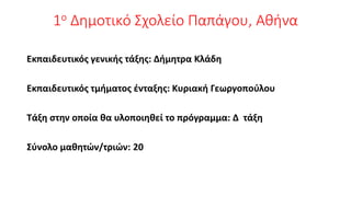 1ο Δημοτικό Σχολείο Παπάγου, Αθήνα
Εκπαιδευτικός γενικής τάξης: Δήμητρα Κλάδη
Εκπαιδευτικός τμήματος ένταξης: Κυριακή Γεωργοπούλου
Τάξη στην οποία θα υλοποιηθεί το πρόγραμμα: Δ τάξη
Σύνολο μαθητών/τριών: 20
 