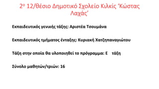 2ο 12/θέσιο Δημοτικό Σχολείο Κιλκίς ‘Κώστας
Λαχάς’
Εκπαιδευτικός γενικής τάξης: Αριστέα Τσουμάνα
Εκπαιδευτικός τμήματος ένταξης: Κυριακή Χατζηπαναγιώτου
Τάξη στην οποία θα υλοποιηθεί το πρόγραμμα: Ε τάξη
Σύνολο μαθητών/τριών: 16
 