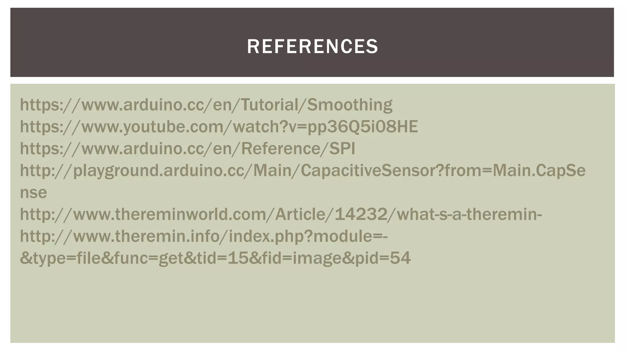 REFERENCES
https://www.arduino.cc/en/Tutorial/Smoothing
https://www.youtube.com/watch?v=pp36Q5i08HE
https://www.arduino.cc/en/Reference/SPI
http://playground.arduino.cc/Main/CapacitiveSensor?from=Main.CapSe
nse
http://www.thereminworld.com/Article/14232/what-s-a-theremin-
http://www.theremin.info/index.php?module=-
&type=file&func=get&tid=15&fid=image&pid=54
 